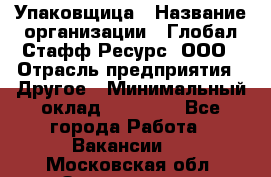 Упаковщица › Название организации ­ Глобал Стафф Ресурс, ООО › Отрасль предприятия ­ Другое › Минимальный оклад ­ 35 000 - Все города Работа » Вакансии   . Московская обл.,Звенигород г.